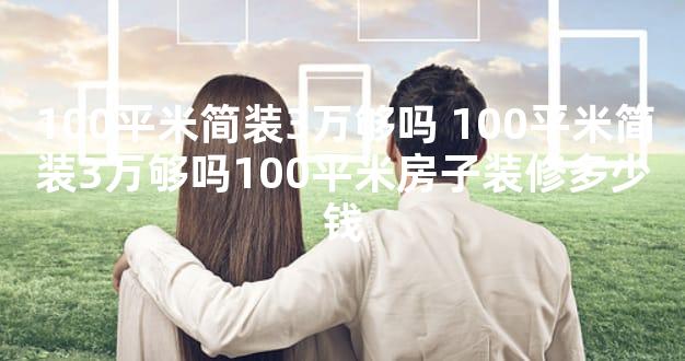 100平米简装3万够吗 100平米简装3万够吗100平米房子装修多少钱